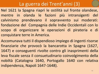 La guerra dei Trent’anni (3)
Nel 1621 la Spagna riaprì le ostilità sul fronte olandese,
mentre in olanda le fazioni più intransigenti del
calvinismo prendevano il sopravvento sui moderati:
fondazione del Compagnia delle Indie Occidentali con lo
scopo di organizzare le operazioni di pirateria e di
conquistare terre in America.
Accomunava tutti il dispendioso impiego di ingenti risorse
finanziarie che provocò la bancarotta in Spagna (1627,
1647) e conseguenti rivolte contro gli inasprimenti della
leva fiscale senza il consuetudinario coinvolgimento della
nobiltà (Catalogna 1640, Portogallo 1640 con relativa
indipendenza, Napoli 1647-1648).
                                                      58
 