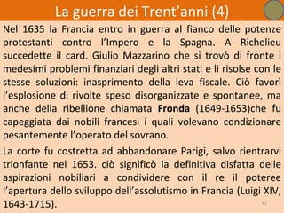 La guerra dei Trent’anni (4)
Nel 1635 la Francia entro in guerra al fianco delle potenze
protestanti contro l’Impero e la Spagna. A Richelieu
succedette il card. Giulio Mazzarino che si trovò di fronte i
medesimi problemi finanziari degli altri stati e li risolse con le
stesse soluzioni: inasprimento della leva fiscale. Ciò favorì
l’esplosione di rivolte speso disorganizzate e spontanee, ma
anche della ribellione chiamata Fronda (1649-1653)che fu
capeggiata dai nobili francesi i quali volevano condizionare
pesantemente l’operato del sovrano.
La corte fu costretta ad abbandonare Parigi, salvo rientrarvi
trionfante nel 1653. ciò significò la definitiva disfatta delle
aspirazioni nobiliari a condividere con il re il poteree
l’apertura dello sviluppo dell’assolutismo in Francia (Luigi XIV,
1643-1715).                                                   62
 