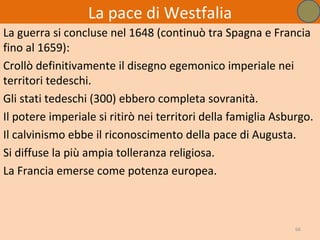 La pace di Westfalia
La guerra si concluse nel 1648 (continuò tra Spagna e Francia
fino al 1659):
Crollò definitivamente il disegno egemonico imperiale nei
territori tedeschi.
Gli stati tedeschi (300) ebbero completa sovranità.
Il potere imperiale si ritirò nei territori della famiglia Asburgo.
Il calvinismo ebbe il riconoscimento della pace di Augusta.
Si diffuse la più ampia tolleranza religiosa.
La Francia emerse come potenza europea.



                                                               66
 