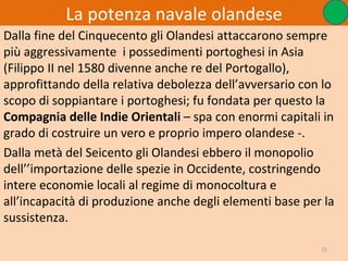 La potenza navale olandese
Dalla fine del Cinquecento gli Olandesi attaccarono sempre
più aggressivamente i possedimenti portoghesi in Asia
(Filippo II nel 1580 divenne anche re del Portogallo),
approfittando della relativa debolezza dell’avversario con lo
scopo di soppiantare i portoghesi; fu fondata per questo la
Compagnia delle Indie Orientali – spa con enormi capitali in
grado di costruire un vero e proprio impero olandese -.
Dalla metà del Seicento gli Olandesi ebbero il monopolio
dell’’importazione delle spezie in Occidente, costringendo
intere economie locali al regime di monocoltura e
all’incapacità di produzione anche degli elementi base per la
sussistenza.

                                                          11
 