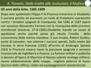 A. Tenenti, Dalle rivolte alle rivoluzioni, il Mulino
Gli anni della lotta. 1585-1609
Dopo aver spodestato Filippo II le Province trovarono in Elisabetta
il sovrano pronto ad assumere un ruolo di Protettore soprattutto
contro i tentativi spagnoli di riconquista. Dal 1582 al 1587 operò
con successo Alessandro Farnese con la riconquista delle province
meridionali (Anversa, 27-8-1585).Elisabetta mandò un corpo di
spedizione anche perché aveva già intuito l’insidia              della
concorrenza della marina olandese: il suo inviato, Robert Dudley,
conte di Leicester, non ottenne i successi sperati. Dalla morte del
Farnese in terra francese (1592) all’arrivo di Ambrogio Spinola
(162) le Provincie vissero meno la pressione spagnola e vennero
riconosciute da Inghilterra e Francia. Le fortune militari e politiche
si devono all’opera di Maurizio di Nassau valente stratega militare:
nuovo addestramento delle truppe, migliore potenza di fuoco
(tecnica delle raffica), claibri ed equipaggiamenti standardizzati.
                                                                 12
 
