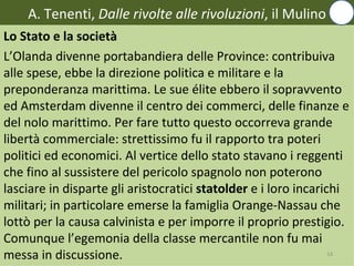 A. Tenenti, Dalle rivolte alle rivoluzioni, il Mulino
Lo Stato e la società
L’Olanda divenne portabandiera delle Province: contribuiva
alle spese, ebbe la direzione politica e militare e la
preponderanza marittima. Le sue élite ebbero il sopravvento
ed Amsterdam divenne il centro dei commerci, delle finanze e
del nolo marittimo. Per fare tutto questo occorreva grande
libertà commerciale: strettissimo fu il rapporto tra poteri
politici ed economici. Al vertice dello stato stavano i reggenti
che fino al sussistere del pericolo spagnolo non poterono
lasciare in disparte gli aristocratici statolder e i loro incarichi
militari; in particolare emerse la famiglia Orange-Nassau che
lottò per la causa calvinista e per imporre il proprio prestigio.
Comunque l’egemonia della classe mercantile non fu mai
messa in discussione.                                            14
 
