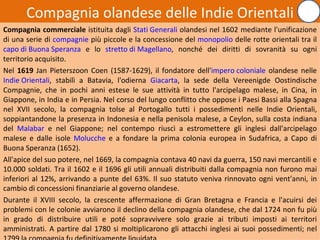 Compagnia olandese delle Indie Orientali
Compagnia commerciale istituita dagli Stati Generali olandesi nel 1602 mediante l'unificazione
di una serie di compagnie più piccole e la concessione del monopolio delle rotte orientali tra il
capo di Buona Speranza e lo stretto di Magellano, nonché dei diritti di sovranità su ogni
territorio acquisito.
Nel 1619 Jan Pieterszoon Coen (1587-1629), il fondatore dell'impero coloniale olandese nelle
Indie Orientali, stabilì a Batavia, l'odierna Giacarta, la sede della Vereenigde Oostindische
Compagnie, che in pochi anni estese le sue attività in tutto l'arcipelago malese, in Cina, in
Giappone, in India e in Persia. Nel corso del lungo conflitto che oppose i Paesi Bassi alla Spagna
nel XVII secolo, la compagnia tolse al Portogallo tutti i possedimenti nelle Indie Orientali,
soppiantandone la presenza in Indonesia e nella penisola malese, a Ceylon, sulla costa indiana
del Malabar e nel Giappone; nel contempo riuscì a estromettere gli inglesi dall'arcipelago
malese e dalle isole Molucche e a fondare la prima colonia europea in Sudafrica, a Capo di
Buona Speranza (1652).
All'apice del suo potere, nel 1669, la compagnia contava 40 navi da guerra, 150 navi mercantili e
10.000 soldati. Tra il 1602 e il 1696 gli utili annuali distribuiti dalla compagnia non furono mai
inferiori al 12%, arrivando a punte del 63%. Il suo statuto veniva rinnovato ogni vent'anni, in
cambio di concessioni finanziarie al governo olandese.
Durante il XVIII secolo, la crescente affermazione di Gran Bretagna e Francia e l'acuirsi dei
problemi con le colonie avviarono il declino della compagnia olandese, che dal 1724 non fu più
in grado di distribuire utili e poté sopravvivere solo grazie ai tributi imposti ai territori
amministrati. A partire dal 1780 si moltiplicarono gli attacchi inglesi ai suoi possedimenti; nel
                                                                                             21
 