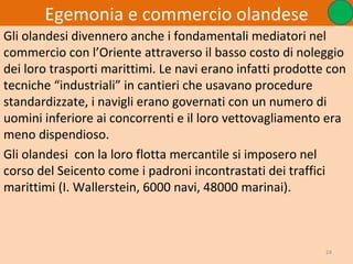 Egemonia e commercio olandese
Gli olandesi divennero anche i fondamentali mediatori nel
commercio con l’Oriente attraverso il basso costo di noleggio
dei loro trasporti marittimi. Le navi erano infatti prodotte con
tecniche “industriali” in cantieri che usavano procedure
standardizzate, i navigli erano governati con un numero di
uomini inferiore ai concorrenti e il loro vettovagliamento era
meno dispendioso.
Gli olandesi con la loro flotta mercantile si imposero nel
corso del Seicento come i padroni incontrastati dei traffici
marittimi (I. Wallerstein, 6000 navi, 48000 marinai).



                                                            24
 