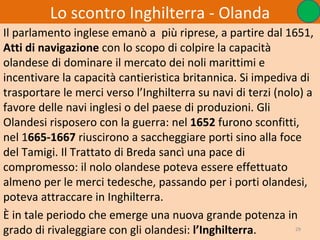Lo scontro Inghilterra - Olanda
Il parlamento inglese emanò a più riprese, a partire dal 1651,
Atti di navigazione con lo scopo di colpire la capacità
olandese di dominare il mercato dei noli marittimi e
incentivare la capacità cantieristica britannica. Si impediva di
trasportare le merci verso l’Inghilterra su navi di terzi (nolo) a
favore delle navi inglesi o del paese di produzioni. Gli
Olandesi risposero con la guerra: nel 1652 furono sconfitti,
nel 1665-1667 riuscirono a saccheggiare porti sino alla foce
del Tamigi. Il Trattato di Breda sancì una pace di
compromesso: il nolo olandese poteva essere effettuato
almeno per le merci tedesche, passando per i porti olandesi,
poteva attraccare in Inghilterra.
È in tale periodo che emerge una nuova grande potenza in
grado di rivaleggiare con gli olandesi: l’Inghilterra.        29
 