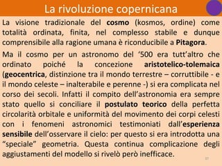 La rivoluzione copernicana
La visione tradizionale del cosmo (kosmos, ordine) come
totalità ordinata, finita, nel complesso stabile e dunque
comprensibile alla ragione umana è riconducibile a Pitagora.
Ma il cosmo per un astronomo del ‘500 era tutt’altro che
ordinato poiché la concezione aristotelico-tolemaica
(geocentrica, distinzione tra il mondo terrestre – corruttibile - e
il mondo celeste – inalterabile e perenne -) si era complicata nel
corso dei secoli. Infatti il compito dell’astronomia era sempre
stato quello si conciliare il postulato teorico della perfetta
circolarità orbitale e uniformità del movimento dei corpi celesti
con i fenomeni astronomici testimoniati dall’esperienza
sensibile dell’osservare il cielo: per questo si era introdotta una
“speciale” geometria. Questa continua complicazione degli
aggiustamenti del modello si rivelò però inefficace.           37
 