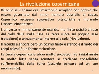 La rivoluzione copernicana
Dunque se il cosmo era un’armonia semplice non poteva che
essere governato dal minor numero possibile di cause.
Copernico recuperò suggestioni pitagoriche e riformulò
l’ipotesi eliocentrica:
L’universo è immensamente grande, ma finito poiché chiuso
dal cielo delle stelle fisse. La terra ruota sul proprio asse
(rotazione) e annualmente intorno al a sole (rivoluzione).
Il mondo è ancora però un cosmo finito e sferico e il moto dei
corpi celesti è uniforme e circolare.
La teoria copernicana ebbe molto successo, ma inizialmente
fu molto letta senza scuotere le credenze consolidate
sull’immobilità della terra (assurdo pensare ad un suo
movimento).                                                39
 