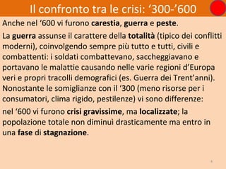 Il confronto tra le crisi: ‘300-’600
Anche nel ‘600 vi furono carestia, guerra e peste.
La guerra assunse il carattere della totalità (tipico dei conflitti
moderni), coinvolgendo sempre più tutto e tutti, civili e
combattenti: i soldati combattevano, saccheggiavano e
portavano le malattie causando nelle varie regioni d’Europa
veri e propri tracolli demografici (es. Guerra dei Trent’anni).
Nonostante le somiglianze con il ‘300 (meno risorse per i
consumatori, clima rigido, pestilenze) vi sono differenze:
nel ‘600 vi furono crisi gravissime, ma localizzate; la
popolazione totale non diminuì drasticamente ma entro in
una fase di stagnazione.


                                                               4
 