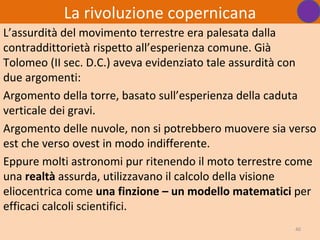 La rivoluzione copernicana
L’assurdità del movimento terrestre era palesata dalla
contraddittorietà rispetto all’esperienza comune. Già
Tolomeo (II sec. D.C.) aveva evidenziato tale assurdità con
due argomenti:
Argomento della torre, basato sull’esperienza della caduta
verticale dei gravi.
Argomento delle nuvole, non si potrebbero muovere sia verso
est che verso ovest in modo indifferente.
Eppure molti astronomi pur ritenendo il moto terrestre come
una realtà assurda, utilizzavano il calcolo della visione
eliocentrica come una finzione – un modello matematici per
efficaci calcoli scientifici.
                                                       40
 