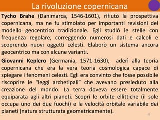 La rivoluzione copernicana
Tycho Brahe (Danimarca, 1546-1601), rifiutò la prospettiva
copernicana, ma ne fu stimolato per importanti revisioni del
modello geocentrico tradizionale. Egli studiò le stelle con
frequenza regolare, correggendo numerosi dati e calcoli e
scoprendo nuovi oggetti celesti. Elaborò un sistema ancora
geocentrico ma con alcune varianti.
Giovanni Keplero (Germania, 1571-1630), aderì alla teoria
copernicana che era la vera teoria cosmologica capace di
spiegare i fenomeni celesti. Egli era convinto che fosse possibile
riscoprire le “leggi archetipali” che avevano presieduto alla
creazione del mondo. La terra doveva essere totalmente
equiparata agli altri pianeti. Scoprì le orbite ellittiche (il sole
occupa uno dei due fuochi) e la velocità orbitale variabile dei
pianeti (natura strutturata geometricamente).                  42
 