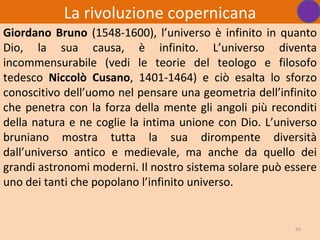 La rivoluzione copernicana
Giordano Bruno (1548-1600), l’universo è infinito in quanto
Dio, la sua causa, è infinito. L’universo diventa
incommensurabile (vedi le teorie del teologo e filosofo
tedesco Niccolò Cusano, 1401-1464) e ciò esalta lo sforzo
conoscitivo dell’uomo nel pensare una geometria dell’infinito
che penetra con la forza della mente gli angoli più reconditi
della natura e ne coglie la intima unione con Dio. L’universo
bruniano mostra tutta la sua dirompente diversità
dall’universo antico e medievale, ma anche da quello dei
grandi astronomi moderni. Il nostro sistema solare può essere
uno dei tanti che popolano l’infinito universo.


                                                        43
 