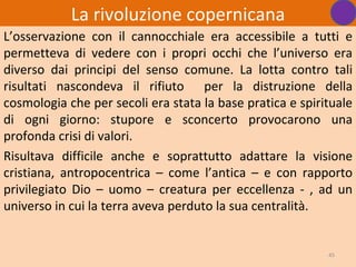 La rivoluzione copernicana
L’osservazione con il cannocchiale era accessibile a tutti e
permetteva di vedere con i propri occhi che l’universo era
diverso dai principi del senso comune. La lotta contro tali
risultati nascondeva il rifiuto per la distruzione della
cosmologia che per secoli era stata la base pratica e spirituale
di ogni giorno: stupore e sconcerto provocarono una
profonda crisi di valori.
Risultava difficile anche e soprattutto adattare la visione
cristiana, antropocentrica – come l’antica – e con rapporto
privilegiato Dio – uomo – creatura per eccellenza - , ad un
universo in cui la terra aveva perduto la sua centralità.


                                                           45
 