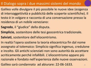 Il Dialogo sopra i due massimi sistemi del mondo
Galileo volle divulgare il più possibile le nuove idee (esigenza
di intersoggettività e pubblicità delle scoperte scientifiche). Il
testo è in volgare e racconta di una conversazione presso la
residenza di un nobile veneziano:
Sagredo, il “giudice” della disputa.
Simplicio, sostenitore delle tesi geocentrica tradizionale.
Salviati, sostenitore dell’eliocentrismo.
In realtà l’opera sostiene la teoria eliocentrica fin dal nome
assegnato al tolemaico: Simplicio significa ingenuo, credulone
e incolto. Gli antichi scienziati non sono autorità da accettare
acriticamente perché infallibili. L’eliocentrismo appare più
razionale e fondato nell’esperienza dalle nuove osservazioni.
Galileo sarà condannato ad abiurare: 22-06-1633.              46
 