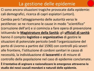 La gestione delle epidemie
Ci sono ancora situazioni tragiche provocate dalla epidemie:
cali demografici, ricerca di capri espiatori (untori).
Cambia però l’atteggiamento delle autorità verso le
pestilenze: se ne ricercano le cause in modo “scientifico”
(corruzione dell’ari) e si comincia a fare opera di prevenzione
istituendo le Magistrature della Sanità; gli ufficiali di sanità
hanno il compito logistico e organizzativo di gestire le
situazioni di potenziale pericolo (vedi l’organizzazione del
porto di Livorno a partire dal 1590) con controlli più severi
alle frontiere, l’istituzione di cordoni sanitari in casso di
necessità, la individuazione di lazzaretti e di misure di
controllo della popolazione nel caso di epidemie conclamate.
È il tentativo di arginare e razionalizzare le emergenze attraverso lo
studio dei nessi causali mondani e naturali delle epidemie.          5
 