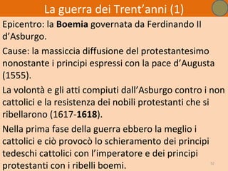 La guerra dei Trent’anni (1)
Epicentro: la Boemia governata da Ferdinando II
d’Asburgo.
Cause: la massiccia diffusione del protestantesimo
nonostante i principi espressi con la pace d’Augusta
(1555).
La volontà e gli atti compiuti dall’Asburgo contro i non
cattolici e la resistenza dei nobili protestanti che si
ribellarono (1617-1618).
Nella prima fase della guerra ebbero la meglio i
cattolici e ciò provocò lo schieramento dei principi
tedeschi cattolici con l’imperatore e dei principi
protestanti con i ribelli boemi.                    52
 