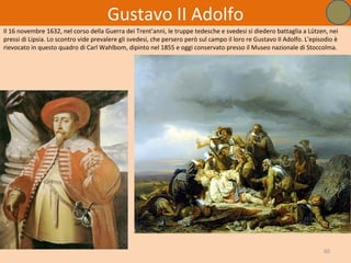 Gustavo II Adolfo
Il 16 novembre 1632, nel corso della Guerra dei Trent'anni, le truppe tedesche e svedesi si diedero battaglia a Lützen, nei
pressi di Lipsia. Lo scontro vide prevalere gli svedesi, che persero però sul campo il loro re Gustavo II Adolfo. L'episodio è
rievocato in questo quadro di Carl Wahlbom, dipinto nel 1855 e oggi conservato presso il Museo nazionale di Stoccolma.




                                                                                                                        60
 