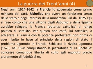 La guerra dei Trent’anni (4)
Negli anni 1624-1642 la Francia fu governata come primo
ministro dal card. Richelieu che aveva un fortissimo senso
dello stato e degli interessi della monarchia. Fin dal 1625 egli
si rese conto che una vittoria degli Asburgo e della Spagna
avrebbe relegato la Francia (potenza cattolica) al rango
politico di satellite. Per questo non esitò, lui cattolico, a
schierare la Francia con le potenze protestanti non prima di
aver risolto in base al principio della ragion di stato il
problema ugonotto in Francia. Schiacciò la rivolta ugonotta
(1625) nel 1628 conquistando la piazzaforte di La Rochelle:
concesse comunque libertà di culto agli ugonotti previo
giuramento di fedeltà al re.

                                                           61
 