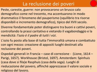 La reclusione dei poveri
Peste, carestie, guerre: non provocarono un brusco calo
demografico come nel trecento, ma accentuarono in modo
drammatico il fenomeno del pauperismo (squilibrio tra risorse
disponibili e incremento demografico), tipico del XVII secolo.
Divenne fondamentale poter distinguere tra buoni e cattivi poveri,
controllando la prassi caritativa e vietando il vagabondaggio e la
mendicità: l’ozio è il padre di tutti i vizi.
L’ozio fu posto alla base di tutta l’immoralità umana e combattuto
con ogni mezzo: creazione di appositi luoghi destinati alla
reclusione dei poveri.
Ospedali generali in Francia – case di correzione - (Lione, 1614 –
Parigi, 1657). Workhouse (Bristol, 1697). Amsterdam: Spinhuis
(casa dove si fila)e Rasphuis (casa della sega). Luoghi di
rieducazione del povero, affinchè apprezzasse il valore sociale e
                                                                 8
religioso del lavoro.
 
