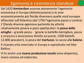 Egemonia e commercio olandese
Dal 1620 Amsterdam assunse pienamente l’egemonia
economica in Europa (Atlantizzazione) e le aree
economicamente più floride divennero quelle nord europee
affacciate sull’Atlantico (dal 1750 l’egemonia passò a Londra).
L’Olanda divenne egemone partendo da attività
relativamente povere e poco spettacolari: la pesca delle
aringhe – grande pesca - (grazie la battello haringbuis, pesca
a strascico e lavorazione diretta sul ponte, 1500 battelli,
12.000 pescatori), la pesca del merluzzo, la caccia alle balene.
Il ricavato erta smerciato in Europa e soprattutto nel Mar
Baltico.
Vi fu anche una nuova produzione tessile (new draperies),
meno costosa ed elaborata.
                                                            9
 