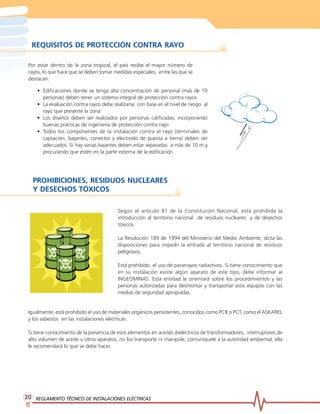 REGLAMENTO TÉCNICO DE INSTREGLAMENTO TÉCNICO DE INSTREGLAMENTO TÉCNICO DE INSTREGLAMENTO TÉCNICO DE INSTREGLAMENTO TÉCNICO DE INSTALACIONES ELÉCTRICASALACIONES ELÉCTRICASALACIONES ELÉCTRICASALACIONES ELÉCTRICASALACIONES ELÉCTRICAS2020202020
REQUISITOS DE PROTECCIÓN CONTRA RAYO
Por estar dentro de la zona tropical, el país recibe el mayor número de
rayos, lo que hace que se deben tomar medidas especiales, entre las que se
destacan:
• Edificaciones donde se tenga alta concentración de personal (más de 10
personas) deben tener un sistema integral de protección contra rayos
• La evaluación contra rayos debe realizarse con base en el nivel de riesgo al
rayo que presente la zona
• Los diseños deben ser realizados por personas calificadas, incorporando
buenas prácticas de ingeniería de protección contra rayo
• Todos los componentes de la instalación contra el rayo (terminales de
captación, bajantes, conector y electrodo de puesta a tierra) deben ser
adecuados. Si hay varias bajantes deben estar separadas a más de 10 m y
procurando que estén en la parte externa de la edificación
PROHIBICIONES, RESIDUOS NUCLEARES
Y DESECHOS TÓXICOS
Según el artículo 81 de la Constitución Nacional, está prohibida la
introducción al territorio nacional de residuos nucleares y de desechos
tóxicos.
La Resolución 189 de 1994 del Ministerio del Medio Ambiente, dicta las
disposiciones para impedir la entrada al territorio nacional de residuos
peligrosos.
Está prohibido el uso de pararrayos radiactivos. Si tiene conocimiento que
en su instalación existe algún aparato de este tipo, debe informar al
INGEOMINAS. Esta entidad le orientará sobre los procedimientos y las
personas autorizadas para desmontar y transportar esos equipos con las
medias de seguridad apropiadas.
Igualmente, está prohibido el uso de materiales orgánicos persistentes, conocidos como PCB o PCT, como el ASKAREL
y los asbestos en las instalaciones eléctricas.
Si tiene conocimiento de la presencia de esos elementos en aceites dieléctricos de transformadores, interruptores de
alto volumen de aceite u otros aparatos, no los transporte ni manipule, comuníquele a la autoridad ambiental, ella
le recomendará lo que se debe hacer.
 