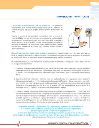 REGLAMENTO TÉCNICO DE INSTREGLAMENTO TÉCNICO DE INSTREGLAMENTO TÉCNICO DE INSTREGLAMENTO TÉCNICO DE INSTREGLAMENTO TÉCNICO DE INSTALACIONES ELÉCTRICASALACIONES ELÉCTRICASALACIONES ELÉCTRICASALACIONES ELÉCTRICASALACIONES ELÉCTRICAS 2121212121
DISPOSICIONES TRANSITORIAS
El Certificado de Conformidad de las instalaciones eléctricasEl Certificado de Conformidad de las instalaciones eléctricasEl Certificado de Conformidad de las instalaciones eléctricasEl Certificado de Conformidad de las instalaciones eléctricasEl Certificado de Conformidad de las instalaciones eléctricas. Para las instalaciones a las cuales se les aplica el
RETIE, se hará exigible el certificado de conformidad, cuando existan como mínimo cinco (5) organismos de inspección
de instalaciones eléctricas acreditados ante la Superintendencia de Industria y Comercio.
No obstante lo anterior, durante este periodo de transitoriedad el certificado se reemplazará según el caso por uno
de los siguientes documentos:
1. Cuando se trate de instalaciones destinadas a la prestación del servicio público de energía, de uso o propiedad
de los operadores de red, transmisores o generadores, será válida una declaración suscrita por el Propietario y
la persona calificada responsable de la Interventoría de la obra eléctrica, en la cual conste que se cumplió el
RETIE.
2. Cuando se trate de instalaciones eléctricas para uso final clasificadas como especiales o de instalaciones
básicas mayores o iguales a 15 kVA instalados o instalaciones en edificios con 10 o más suscriptores potenciales
o en edificios con 10 o más sistemas de medida individual, será válido para demostrar el cumplimiento del
Reglamento, una declaración suscrita tanto por la persona calificada responsable de la construcción de la
instalación eléctrica, como por el propietario de la misma de la conexión
3. Cuando se trate de instalaciones básicas para uso final de capacidad instalada menores a 15 KVA y que no se
encuentren en edificios con 10 o más suscriptores potenciales o en edificios con 10 o más sistemas de medida
individual, el periodo de transitoriedad para el Certificado de Conformidad será de treinta y seis (36) meses
contados a partir de la entrada en vigencia del RETIE; sin embargo durante este periodo se demostrará el
cumplimento del Reglamento con una declaración suscrita tanto por la persona calificada responsable de la
construcción de la instalación eléctrica, como por el propietario de la misma.
Esta declaración de cumplimiento del reglamento, expedida por el interventor
o la persona calificada que construyó la instalación, lo hace responsable
de los riesgos que en la instalación se presenten.
El hecho de declarar el cumplimiento del reglamento sin el uso de los productos
certificados, le puede acarrear sanciones civiles y penales por falsa declaración, y sanciones
disciplinarias por faltas a la ética profesional
Certificado de Conformidad de los prCertificado de Conformidad de los prCertificado de Conformidad de los prCertificado de Conformidad de los prCertificado de Conformidad de los productosoductosoductosoductosoductos. Los productos
comprendidos en el alcance del RETIE deben contar con el Certificado de
conformidad; este requisito es exigible desde el primero de noviembre de
2005.
Durante el periodo de transitoriedad comprendido entre el primero de
mayo de 2005 y primero de noviembre, el certificado de conformidad se
remplazaba por una declaración del fabricante, importador, proveedor o
comercializador, en la que debía constar que el producto cumplía los
requisitos establecidos. Las instalaciones objeto del RETIE que no cumplan
este requisito, deberán ser rechazadas y por tanto no pueden acceder al
servicio de energía.
 