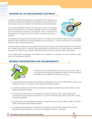 REGLAMENTO TÉCNICO DE INSTREGLAMENTO TÉCNICO DE INSTREGLAMENTO TÉCNICO DE INSTREGLAMENTO TÉCNICO DE INSTREGLAMENTO TÉCNICO DE INSTALACIONES ELÉCTRICASALACIONES ELÉCTRICASALACIONES ELÉCTRICASALACIONES ELÉCTRICASALACIONES ELÉCTRICAS2424242424
REVISIÓN DE LAS INSTALACIONES ELÉCTRICAS
En todas las instalaciones eléctricas de uso final objeto de este reglamento, se
verificará el cumplimiento del RETIE en forma periódica. Las revisiones se harán
máximo cada 5 años para instalaciones hospitalarias y 10 años para las demás.
En caso que la instalación presente alto riesgo para la salud o la vida de las
personas, se debe dar aviso inmediato al operador de red, con el propósito
que se desenergice la instalación comprometida. Antes y después de la
desenergización se deben tomar las medidas necesarias para evitar un
accidente.
Si el propietario de cualquier tipo de instalación eléctrica no corrige la condición de alto riesgo, quienes se consideren
afectados podrán adelantar las acciones judiciales que sean del caso y /o comunicar del hecho a las autoridades
judiciales y administrativas competentes.
Cuando se realicen modificaciones a la instalación destinadas al uso final de la electricidad, el propietario o administrador
del inmueble donde esté la instalación debe velar porque las modificaciones las hagan personas calificadas y
documentar las modificaciones, dejando disponibles los documentos que muestren tales modificaciones.
Si las modificaciones comprometen más del 50% de la instalación, se considera una nueva instalación y debe
certificar el cumplimiento del RETIE.
RÉGIMEN SANCIONATORIO POR INCUMPLIMIENTO
Sin perjuicio de la responsabilidad civil o penal a que haya lugar, el
incumplimiento de los requisitos establecidos en el RETIE se sancionará según
lo establecido en la Legislación Colombiana vigente, así:
• Las Empresas de Servicios Públicos por el Régimen establecido en la Ley 142 de 1994, demás normas que la
modifiquen, aclaren, o sustituyan y demás disposiciones legales aplicables.
• Las personas calificadas, por las leyes que reglamentan el ejercicio profesional (Ley 842 de 2003 ) y demás
disposiciones legales aplicables.
• Los usuarios de conformidad con lo establecido en el Decreto 1842 de 1992 “Estatuto Nacional de
Usuarios de los servicios públicos domiciliarios”, Ley 142 de 1994, Resolución CREG 108 de 1997 y demás
normatividad aplicable.
• Los productores, comercializadores, proveedores e importadores, por el Decreto 3466 de 1982, Ley 446 de
1998 y demás disposiciones legales aplicables.
• Los Organismos Acreditados por lo dispuesto en los Decretos 2153 de 1992 y 2269 de 1993 y demás
disposiciones legales aplicables y normas que lo modifiquen, adicionen o sustituyan.
 