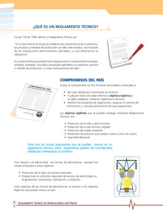 REGLAMENTO TÉCNICO DE INSTREGLAMENTO TÉCNICO DE INSTREGLAMENTO TÉCNICO DE INSTREGLAMENTO TÉCNICO DE INSTREGLAMENTO TÉCNICO DE INSTALACIONES ELÉCTRICASALACIONES ELÉCTRICASALACIONES ELÉCTRICASALACIONES ELÉCTRICASALACIONES ELÉCTRICAS44444
¿QUÉ ES UN REGLAMENTO TÉCNICO?
COMPROMISOS DEL PCOMPROMISOS DEL PCOMPROMISOS DEL PCOMPROMISOS DEL PCOMPROMISOS DEL PAÍSAÍSAÍSAÍSAÍS
El país se comprometió con los firmantes de tratados comerciales a:
• No crear obstáculos innecesarios al comercio
• Cualquier restricción debe referirse a objetivos legítimosobjetivos legítimosobjetivos legítimosobjetivos legítimosobjetivos legítimos y
se debe establecer mediante reglamentos técnicos
• Notificar los proyectos de reglamentos, asegurar un servicio de
información y consulta permanente de esos reglamentos
Los objetivos legítimosobjetivos legítimosobjetivos legítimosobjetivos legítimosobjetivos legítimos que se pueden proteger mediante Reglamentos
Técnicos son:
• Protección de la vida y salud humana
• Protección de la vida animal y vegetal
• Protección del medio ambiente
• Prevención de prácticas que puedan inducir a error al usuario
• Seguridad Nacional
La Ley 170 de 1994, define un Reglamento Técnico así:
“Es un documento en el que se establecen las características de un producto,
los procesos y métodos de producción con ellas relacionados, con inclusión
de las disposiciones administrativas aplicables, y cuya observancia es
obligatoria”.
Es un Documento que puede incluir disposiciones en materia de terminología,
símbolos, embalaje, marcado o etiquetado aplicables a un producto, proceso
o método de producción, o tratar exclusivamente de ellas”.
Con relación a la electricidad, las normas de electrotecnia siempre han
estado enfocadas a estos objetivos:
• Protección de la vida y los bienes materiales.
• Proporcionar la suficiente seguridad del servicio de electricidad, en
la generación, transmisión, distribución y utilización.
Estos objetivos de las normas de electrotecnia, se acercan a los objetivos
legítimos que puede invocar un país.
Estos son los únicos argumentos que se pueden invocar en unEstos son los únicos argumentos que se pueden invocar en unEstos son los únicos argumentos que se pueden invocar en unEstos son los únicos argumentos que se pueden invocar en unEstos son los únicos argumentos que se pueden invocar en un
rrrrreglamento técnico, otreglamento técnico, otreglamento técnico, otreglamento técnico, otreglamento técnico, otros argumentos podrán ser consideradosos argumentos podrán ser consideradosos argumentos podrán ser consideradosos argumentos podrán ser consideradosos argumentos podrán ser considerados
obstáculos innecesarios al comerobstáculos innecesarios al comerobstáculos innecesarios al comerobstáculos innecesarios al comerobstáculos innecesarios al comercio.cio.cio.cio.cio.
 