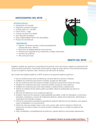 REGLAMENTO TÉCNICO DE INSTREGLAMENTO TÉCNICO DE INSTREGLAMENTO TÉCNICO DE INSTREGLAMENTO TÉCNICO DE INSTREGLAMENTO TÉCNICO DE INSTALACIONES ELÉCTRICASALACIONES ELÉCTRICASALACIONES ELÉCTRICASALACIONES ELÉCTRICASALACIONES ELÉCTRICAS 55555
INTERNACIONALESINTERNACIONALESINTERNACIONALESINTERNACIONALESINTERNACIONALES
• Globalización de mercados
• Integración económica de países
• Acuerdo sobre O.T.C. de OMC
• Fusión Técnico – Legal
• Compras con base en la calidad
• Gran desarrollo tecnológico
• Países subdesarrollados frente a los desarrollados
• Procesos de normalización
ANTECEDENTES DEL RETIE
Establecer medidas que garanticen la seguridad de las personas, de la vida animal y vegetal y la preservación del
medio ambiente; previniendo, minimizando o eliminando los riesgos de origen eléctrico. Estas prescripciones parten
de que se cumplan los requisitos civiles, mecánicos y de fabricación de equipos.
Para cumplir estos objetivos legítimos, el RETIE se basó en los siguientes objetivos específicos:
• Fijar las condiciones para evitar accidentes por contactos eléctricos directos e indirectos
• Establecer las condiciones para prevenir incendios causados por electricidad
• Fijar las condiciones para evitar quema de árboles causada por acercamiento a líneas de energía
• Establecer las condiciones para evitar muerte de animales causada por cercas eléctricas
• Establecer las condiciones para evitar daños debidos a sobrecorrientes y sobretensiones
• Adoptar los símbolos de tipo verbal y gráfico que deben utilizar los profesionales que ejercen la
electrotecnia
• Minimizar las deficiencias en las instalaciones eléctricas
• Establecer claramente los requisitos y responsabilidades que deben cumplir los diseñadores, constructores,
operadores, propietarios y usuarios de instalaciones eléctricas, además de los fabricantes, distribuidores o
importadores de materiales o equipos
• Unificar las características esenciales de seguridad de productos eléctricos de más utilización, para asegurar
mayor confiabilidad en su funcionamiento
• Prevenir los actos que puedan inducir a error a los usuarios, tales como la utilización o difusión de
indicaciones incorrectas o falsas o la omisión de datos verdaderos que no cumplen las exigencias del
Reglamento
• Exigir confiabilidad y compatibilidad de los productos y equipos eléctricos mencionados expresamente
OBJETO DEL RETIE
NACIONALESNACIONALESNACIONALESNACIONALESNACIONALES
• Régimen de derecho privado y cambio de propiedad de
empresas del sector eléctrico
• Eliminación de obligatoriedad de normas técnicas
• Deterioro de la seguridad en las instalaciones y trabajos relacionados
• Aumento de accidentes
• Alto costo para el país
 