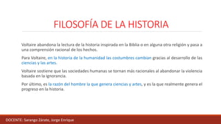 FILOSOFÍA DE LA HISTORIA
Voltaire abandona la lectura de la historia inspirada en la Biblia o en alguna otra religión y pasa a
una comprensión racional de los hechos.
Para Voltaire, en la historia de la humanidad las costumbres cambian gracias al desarrollo de las
ciencias y las artes.
Voltaire sostiene que las sociedades humanas se tornan más racionales al abandonar la violencia
basada en la ignorancia.
Por último, es la razón del hombre la que genera ciencias y artes, y es la que realmente genera el
progreso en la historia.
DOCENTE: Sarango Zárate, Jorge Enrique
 