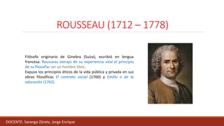 ROUSSEAU (1712 – 1778)
DOCENTE: Sarango Zárate, Jorge Enrique
Filósofo originario de Ginebra (Suiza), escribió en lengua
francesa. Rousseau extrajo de su experiencia vital el principio
de su filosofía: ser un hombre libre.
Expuso los principios éticos de la vida pública y privada en sus
obras filosóficas El contrato social (1760) y Emilio o de la
educación (1762)
 
