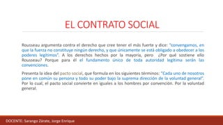 EL CONTRATO SOCIAL
Rousseau argumenta contra el derecho que cree tener el más fuerte y dice: “convengamos, en
que la fuerza no constituye ningún derecho, y que únicamente se está obligado a obedecer a los
poderes legítimos”. A los derechos hechos por la mayoría, pero ¿Por qué sostiene ello
Rousseau? Porque para él el fundamento único de toda autoridad legítima serán las
convenciones.
Presenta la idea del pacto social, que formula en los siguientes términos: “Cada uno de nosotros
pone en común su persona y todo su poder bajo la suprema dirección de la voluntad general”.
Por lo cual, el pacto social convierte en iguales a los hombres por convención. Por la voluntad
general.
DOCENTE: Sarango Zárate, Jorge Enrique
 