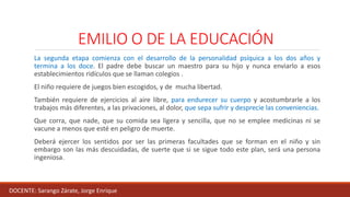 EMILIO O DE LA EDUCACIÓN
La segunda etapa comienza con el desarrollo de la personalidad psíquica a los dos años y
termina a los doce. El padre debe buscar un maestro para su hijo y nunca enviarlo a esos
establecimientos ridículos que se llaman colegios .
El niño requiere de juegos bien escogidos, y de mucha libertad.
También requiere de ejercicios al aire libre, para endurecer su cuerpo y acostumbrarle a los
trabajos más diferentes, a las privaciones, al dolor, que sepa sufrir y desprecie las conveniencias.
Que corra, que nade, que su comida sea ligera y sencilla, que no se emplee medicinas ni se
vacune a menos que esté en peligro de muerte.
Deberá ejercer los sentidos por ser las primeras facultades que se forman en el niño y sin
embargo son las más descuidadas, de suerte que si se sigue todo este plan, será una persona
ingeniosa.
DOCENTE: Sarango Zárate, Jorge Enrique
 