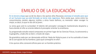 EMILIO O DE LA EDUCACIÓN
En la tercera etapa que va de los doce a los quince años Rousseau aconseja el estudio para que
el ser humano que ya está formado se torne más ingenioso. Pero anota que, como entre los
conocimientos existen algunos inútiles y otros hasta dañinos, es menester saber escoger lo
mejor, es decir, lo que le sea útil al joven.
La única guía será la curiosidad. El talento del preceptor conseguirá mantenérsela despierta y
hacia donde el niño se oriente deberá el preceptor orientar la enseñanza.
Su programado estudio estará compuesto en primer lugar de las Ciencias Físicas, la astronomía y
la geografía, y todo ello se dará a través de viajes.
De gramática nada por ser demasiada artificial. Nada de Historia pues si se ha sustraído al Joven
de la corrupción de los hombres ¿para qué sumergirlo en ella?.
A los quince años conocerá oficios para ser un hombre práctico.
DOCENTE: Sarango Zárate, Jorge Enrique
 