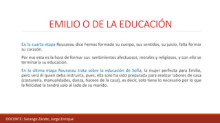 EMILIO O DE LA EDUCACIÓN
En la cuarta etapa Rousseau dice hemos formado su cuerpo, sus sentidos, su juicio, falta formar
su corazón.
Por eso esta es la hora de formar sus sentimientos afectuosos, morales y religiosos, y con ello se
terminaría su educación.
En la última etapa Rousseau trata sobre la educación de Sofía, la mujer perfecta para Emilio,
pero será él quien deba instruirla, pues, ella solo ha sido preparada para realizar labores de casa
(costurería, manualidades, danza, haceos de la casa), es decir, solo tiene lo necesario por lo que
la felicidad la tendrá solo al lado de su marido.
DOCENTE: Sarango Zárate, Jorge Enrique
 