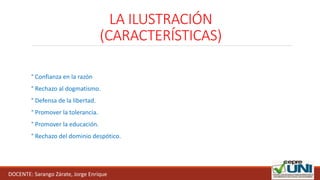 LA ILUSTRACIÓN
(CARACTERÍSTICAS)
° Confianza en la razón
° Rechazo al dogmatismo.
° Defensa de la libertad.
° Promover la tolerancia.
° Promover la educación.
° Rechazo del dominio despótico.
DOCENTE: Sarango Zárate, Jorge Enrique
 