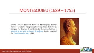 MONTESQUIEU (1689 – 1755)
DOCENTE: Sarango Zárate, Jorge Enrique
Charles-Louis de Secondat, barón de Montesquieu. Escritor
francés y uno de los más grandes teóricos políticos de todos los
tiempos. Fue defensor de los ideales del liberalismo ilustrado y
autor de la teoría de la división de poderes. Su obra magistral
fue El espíritu de las leyes (1748)
 