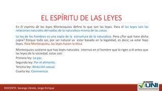 EL ESPÍRITU DE LAS LEYES
En El espíritu de las leyes Montesquieu define lo que son las leyes. Para él las leyes son las
relaciones naturales derivadas de la naturaleza misma de las cosas.
La ley de los hombres es una copia de la estructura de la naturaleza. Pero ¿Por qué hace dicha
copia? Porque todo ser, por ser natural va estar basado en la legalidad, es decir, va estar bajo
leyes. Para Montesquieu, las leyes hacen la ética.
Montesquieu sostiene que hay leyes naturales internas en el hombre que lo rigen a él antes que
las leyes de la sociedad, estas son:
Primera ley: La paz.
Segunda ley: Por el alimento.
Tercera ley: Atracción sexual.
Cuarta ley: Convivencia.
DOCENTE: Sarango Zárate, Jorge Enrique
 
