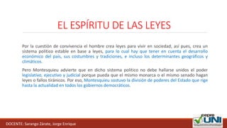 EL ESPÍRITU DE LAS LEYES
Por la cuestión de convivencia el hombre crea leyes para vivir en sociedad, así pues, crea un
sistema político estable en base a leyes, para lo cual hay que tener en cuenta el desarrollo
económico del país, sus costumbres y tradiciones, e incluso los determinantes geográficos y
climáticos.
Pero Montesquieu advierte que en dicho sistema político no debe hallarse unidos el poder
legislativo, ejecutivo y judicial porque pueda que el mismo monarca o el mismo senado hagan
leyes o fallos tiránicos. Por eso, Montesquieu sostuvo la división de poderes del Estado que rige
hasta la actualidad en todos los gobiernos democráticos.
DOCENTE: Sarango Zárate, Jorge Enrique
 