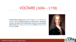 VOLTAIRE (1694 – 1778)
DOCENTE: Sarango Zárate, Jorge Enrique
François-Marie Arouet, fue conocido más por el seudónimo de
Voltaire. Fue un filósofo francés. Su credo laico y anticlerical
orientó a los teóricos de la Revolución Francesa. Sus principales
obras fueron el Tratado de la tolerancia (1763) y el Diccionario
filosófico (1764)
 