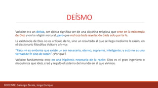 DEÍSMO
Voltaire era un deísta, ser deísta significa ser de una doctrina religiosa que cree en la existencia
de Dios y en la religión natural, pero que rechaza toda revelación dada solo por la fe.
La existencia de Dios no es artículo de fe, sino un resultado al que se llega mediante la razón, en
el diccionario filosófico Voltaire afirma:
“Para mi es evidente que existe un ser necesario, eterno, supremo, inteligente; y esto no es una
verdad de fe sino de razón” ¿Por qué?
Voltaire fundamenta esto en una hipótesis necesaria de la razón: Dios es el gran ingeniero o
maquinista que ideó, creó y reguló el sistema del mundo en el que vivimos.
DOCENTE: Sarango Zárate, Jorge Enrique
 