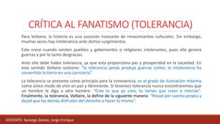CRÍTICA AL FANATISMO (TOLERANCIA)
Para Voltaire, la historia es una sucesión incesante de renacimientos culturales. Sin embargo,
muchas veces hay intolerancia ante dichos surgimientos.
Esto crece cuando existen pueblos y gobernantes o religiones intolerantes, pues ello genera
guerras y por lo tanto desgracias.
Ante ello debe haber tolerancia, ya que esta proporciona paz y prosperidad en la sociedad. En
este sentido Voltaire sostiene: “la tolerancia jamás produjo guerras civiles; la intolerancia ha
convertido la tierra en una carnicería”.
La tolerancia se presenta como principio para la convivencia, es el grado de ilustración máxima
como único modo de vivir en paz y libremente. Si tenemos tolerancia nunca encontraremos que
un hombre le diga a otro hombre: “Cree lo que yo creo, tu tienes que creer o morirás”.
Finalmente, la tolerancia, Voltaire, la define de la siguiente manera: “Pesad por cuenta propia y
dejad que los demás disfruten del derecho a hacer lo mismo”.
DOCENTE: Sarango Zárate, Jorge Enrique
 