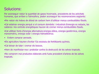 Solucions: Per aconseguir reduir la quantitat de gasos hivernacle, procedents de les activitats humanes, que arriben a l’atmosfera, poden aconseguir les recomanacions següents: Per reduir els índexs de diòxid de carboni hem d'utilitzar menys combustibles fòssils.  Cal estalviar energia perquè si el consum domèstic i industrial d'energia es redueix, les calderes i les centrals energètiques hauran de cremar menys combustibles fòssils.  Cal utilitzar fonts d’energia alternatives:energia eòlica, energia geotèrmica, energia mareomotriu, energia solar i energia hidroelèctrica. Evitem comprar aerosols. Els agricultors haurien d'evitar l'ús excessiu de fertilitzants químics. Cal deixar de talar i cremar els boscos. Hem de manifestar-nos i protestar contra la destrucció de les selves tropicals. No comprem mai productes elaborats amb fusta procedent d'arbres de les selves tropicals.   