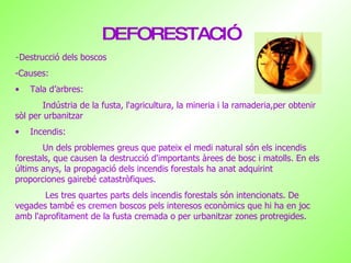 DEFORESTACIÓ - Destrucció dels boscos  -Causes: Tala d’arbres: Indústria  de la fusta, l'agricultura, la mineria i la  ramaderia,per obtenir sòl per urbanitzar Incendis: Un dels problemes greus que pateix el medi natural són els incendis forestals, que causen la destrucció d'importants àrees de bosc i matolls. En els últims anys, la propagació dels incendis forestals ha anat adquirint proporciones gairebé catastròfiques.  Les tres quartes parts dels incendis forestals són intencionats. De vegades també es cremen boscos pels interesos econòmics que hi ha en joc amb l'aprofitament de la fusta cremada o per urbanitzar zones protregides.  