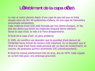 L’afebliment de la capa d’ozó La vida al nostre planeta depèn d'una capa de gas ozó que es troba situada entre els 20 i 40 quilòmetres d'altura, en una capa de l'atmosfera anomenada estratosfera.  Cada molècula d'ozó (O3) està formada per tres àtoms d'oxigen, en lloc dels dos àtoms que tenen les molècules d'aquest darrer element . Sense la capa d'ozó, la vida a la Terra desapareixeria. El forat de la capa d’ozó: un greu problema El 1985, els científics van descobrir que la quantitat d'ozó damunt de l'Antàrtida havia minvat de manera molt important. Es va descobrir que el  forat  a la capa d'ozó havia estat provocat per un tipus de contaminació, en concret, els productes químics anomenats  CFC  ( clorofurocarboni ).  El forat ha crescut pràcticament tots els anys, des de 1979. Cada vegada es va fent més gros i ens amenaça greument.  
