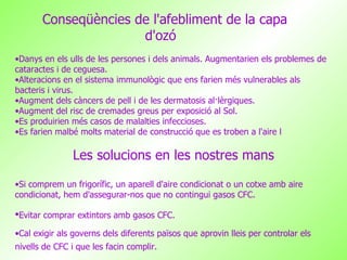 Conseqüències de l'afebliment de la capa d'ozó   Danys en els ulls de les persones i dels animals. Augmentarien els problemes de cataractes i de ceguesa. Alteracions en el sistema immunològic que ens farien més vulnerables als bacteris i virus. Augment dels càncers de pell i de les dermatosis al·lèrgiques. Augment del risc de cremades greus per exposició al Sol. Es produirien més casos de malalties infeccioses. Es farien malbé molts material de construcció que es troben a l'aire l Les solucions en les nostres mans Si comprem un frigorífic, un aparell d'aire condicionat o un cotxe amb aire condicionat, hem d'assegurar-nos que no contingui gasos CFC. Evitar comprar extintors amb gasos CFC.   Cal exigir als governs dels diferents països que aprovin lleis per controlar els nivells de CFC i que les facin complir.   