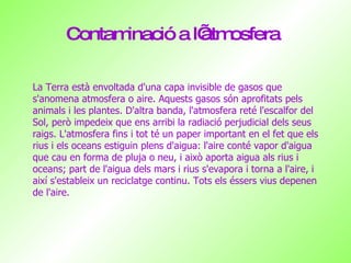 Contaminació a l’atmosfera La Terra està envoltada d'una capa invisible de gasos que s'anomena atmosfera o aire. Aquests gasos són aprofitats pels animals i les plantes. D'altra banda, l'atmosfera reté l'escalfor del Sol, però impedeix que ens arribi la radiació perjudicial dels seus raigs. L'atmosfera fins i tot té un paper important en el fet que els rius i els oceans estiguin plens d'aigua: l'aire conté vapor d'aigua que cau en forma de pluja o neu, i això aporta aigua als rius i oceans; part de l'aigua dels mars i rius s'evapora i torna a l'aire, i així s'estableix un reciclatge continu. Tots els éssers vius depenen de l'aire. La Terra està envoltada d'una capa invisible de gasos que s'anomena atmosfera o aire. Aquests gasos són aprofitats pels animals i les plantes. D'altra banda, l'atmosfera reté l'escalfor del Sol, però impedeix que ens arribi la radiació perjudicial dels seus raigs. L'atmosfera fins i tot té un paper important en el fet que els rius i els oceans estiguin plens d'aigua: l'aire conté vapor d'aigua que cau en forma de pluja o neu, i això aporta aigua als rius i oceans; part de l'aigua dels mars i rius s'evapora i torna a l'aire, i així s'estableix un reciclatge continu. Tots els éssers vius depenen de l'aire. 