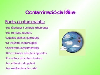 Contaminació de l’aire Fonts contaminants: ·Les fàbriques i centrals elèctriques ·Les centrals nuclears ·Algunes plantes químiques ·La indústria metal·lúrgica ·Incineració d’escombraries ·Determinades activitats agrícoles ·Els motors del cotxes i avions ·Les refineries de petroli ·Les calefaccions de carbó 