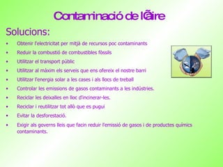 Contaminació de l’aire Solucions: Obtenir l'electricitat per mitjà de recursos poc contaminants Reduir la combustió de combustibles fòssils Utilitzar el transport públic Utilitzar al màxim els serveis que ens ofereix el nostre barri Utilitzar l'energia solar a les cases i als llocs de treball  Controlar les emissions de gasos contaminants a les indústries. Reciclar les deixalles en lloc d'incinerar-les.  Reciclar i reutilitzar tot allò que es pugui Evitar la desforestació. Exigir als governs lleis que facin reduir l'emissió de gasos i de productes químics contaminants.   