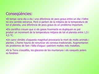 Conseqüències: El temps varia dia a dia i una diferència de pocs graus entre un dia i l'altre no ens sembla estranya. Però si parlem de la mitjana de la temperatura de tot el planeta, una diferència de pocs graus és un problema important. Els científics creuen que si els gasos hivernacle es dupliquen es pot produir un increment de la temperatura mitjana de tot el planeta entre 1,5 i 4,5 ºC.  Un canvi climàtic d'aquesta magnitud provocaria la mort de molts animals i plantes. L'home hauria de renunciar als conreus tradicionals. Augmentarien els problemes de fam i falta d'aigua i patiríem moltes més malalties.  Si la Terra s'escalfés, les glaceres de les muntanyes i els casquets polars es fondrien  