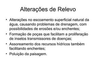 Alterações de Relevo
• Alterações no escoamento superficial natural da
água, causando problemas de drenagem, com
possibilidades de erosões e/ou enchentes;
• Formação de poças que facilitam a proliferação
de insetos transmissores de doenças;
• Assoreamento dos recursos hídricos também
facilitando enchentes;
• Poluição da paisagem.
 
